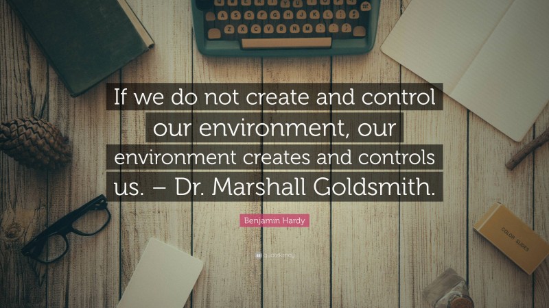 Benjamin Hardy Quote: “If we do not create and control our environment, our environment creates and controls us. – Dr. Marshall Goldsmith.”