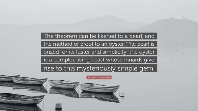 Douglas R. Hofstadter Quote: “The theorem can be likened to a pearl, and the method of proof to an oyster. The pearl is prized for its luster and simplicity; the oyster is a complex living beast whose innards give rise to this mysteriously simple gem.”