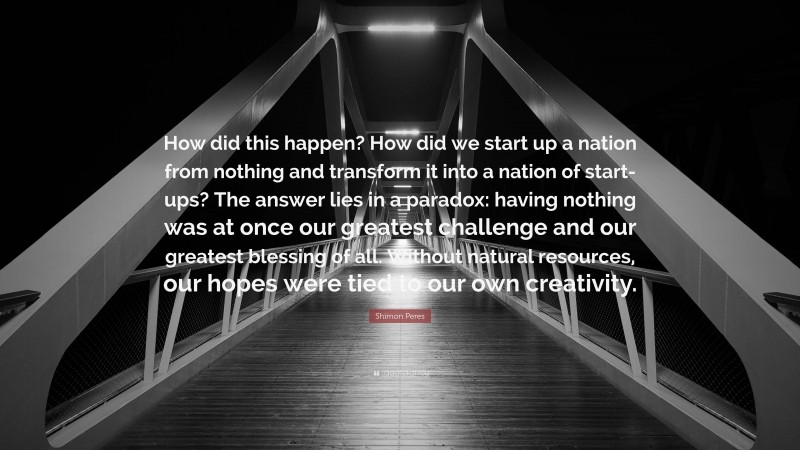 Shimon Peres Quote: “How did this happen? How did we start up a nation from nothing and transform it into a nation of start-ups? The answer lies in a paradox: having nothing was at once our greatest challenge and our greatest blessing of all. Without natural resources, our hopes were tied to our own creativity.”