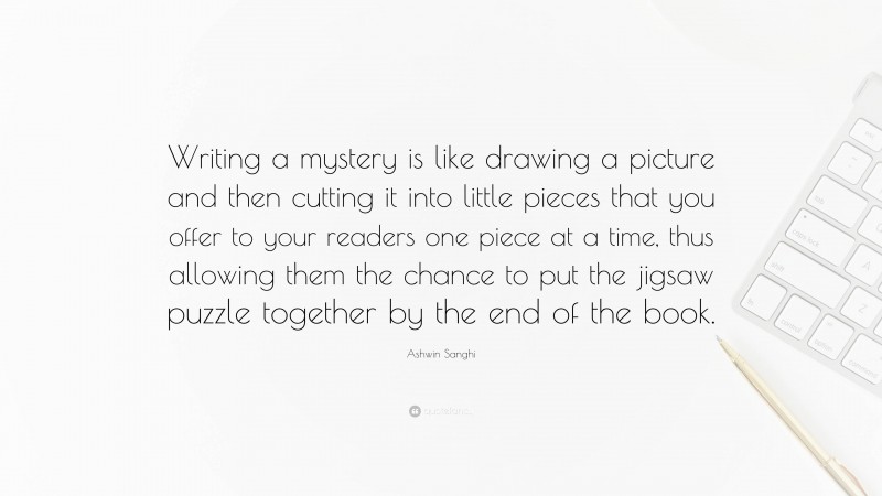 Ashwin Sanghi Quote: “Writing a mystery is like drawing a picture and then cutting it into little pieces that you offer to your readers one piece at a time, thus allowing them the chance to put the jigsaw puzzle together by the end of the book.”