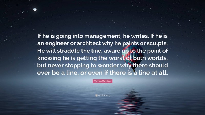 Thomas Pynchon Quote: “If he is going into management, he writes. If he is an engineer or architect why he paints or sculpts. He will straddle the line, aware up to the point of knowing he is getting the worst of both worlds, but never stopping to wonder why there should ever be a line, or even if there is a line at all.”