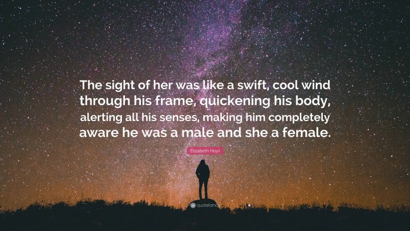 Elizabeth Hoyt Quote: “The sight of her was like a swift, cool wind through his frame, quickening his body, alerting all his senses, making him completely aware he was a male and she a female.”