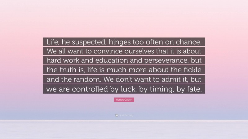 Harlan Coben Quote: “Life, he suspected, hinges too often on chance. We all want to convince ourselves that it is about hard work and education and perseverance, but the truth is, life is much more about the fickle and the random. We don’t want to admit it, but we are controlled by luck, by timing, by fate.”