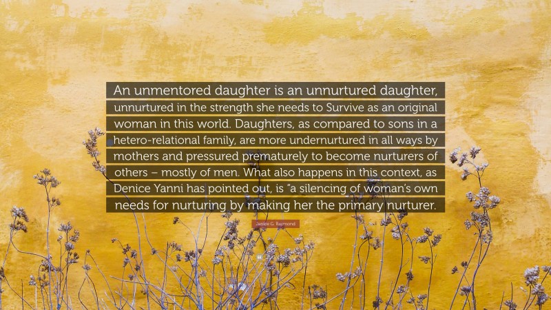 Janice G. Raymond Quote: “An unmentored daughter is an unnurtured daughter, unnurtured in the strength she needs to Survive as an original woman in this world. Daughters, as compared to sons in a hetero-relational family, are more undernurtured in all ways by mothers and pressured prematurely to become nurturers of others – mostly of men. What also happens in this context, as Denice Yanni has pointed out, is “a silencing of woman’s own needs for nurturing by making her the primary nurturer.”