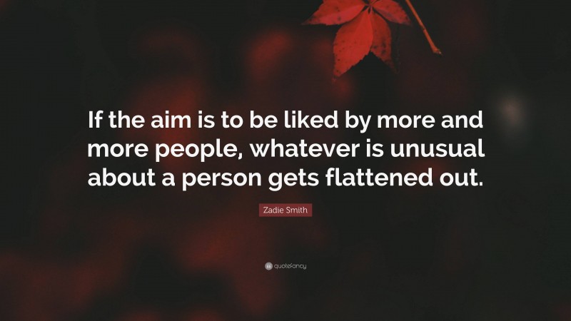Zadie Smith Quote: “If the aim is to be liked by more and more people, whatever is unusual about a person gets flattened out.”