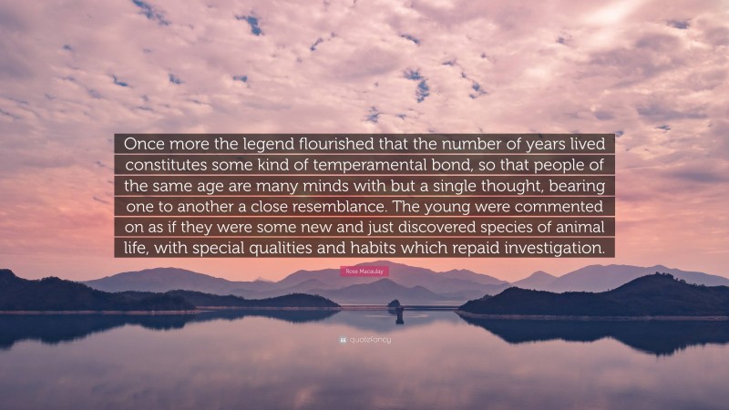 Rose Macaulay Quote: “Once more the legend flourished that the number of years lived constitutes some kind of temperamental bond, so that people of the same age are many minds with but a single thought, bearing one to another a close resemblance. The young were commented on as if they were some new and just discovered species of animal life, with special qualities and habits which repaid investigation.”