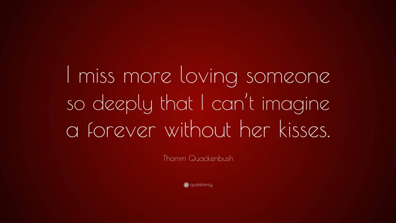 Thomm Quackenbush Quote: “I miss more loving someone so deeply that I can’t imagine a forever without her kisses.”