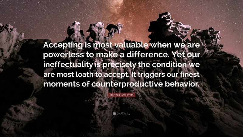 Marshall Goldsmith Quote: “Accepting is most valuable when we are powerless to make a difference. Yet our ineffectuality is precisely the condition we are most loath to accept. It triggers our finest moments of counterproductive behavior.”