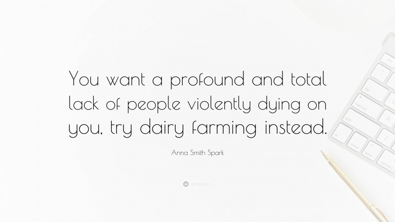 Anna Smith Spark Quote: “You want a profound and total lack of people violently dying on you, try dairy farming instead.”