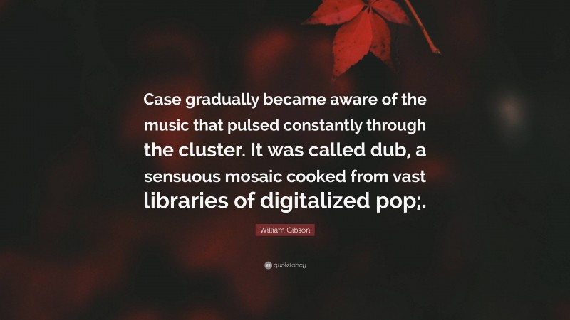 William Gibson Quote: “Case gradually became aware of the music that pulsed constantly through the cluster. It was called dub, a sensuous mosaic cooked from vast libraries of digitalized pop;.”