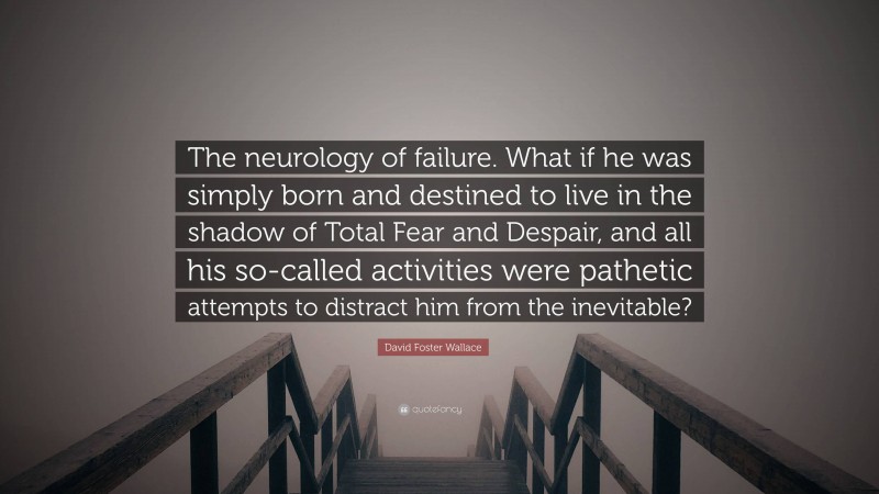 David Foster Wallace Quote: “The neurology of failure. What if he was simply born and destined to live in the shadow of Total Fear and Despair, and all his so-called activities were pathetic attempts to distract him from the inevitable?”