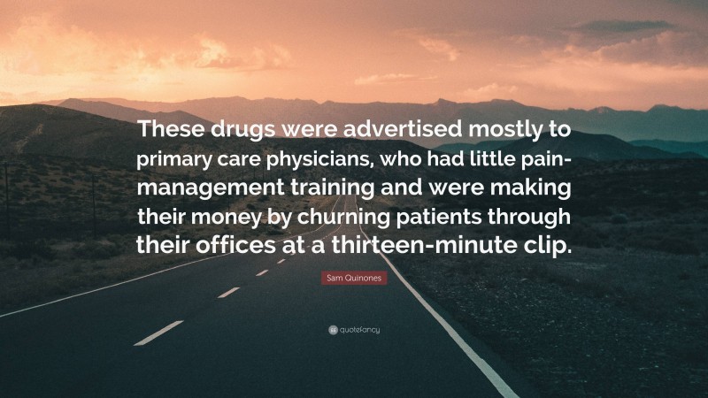 Sam Quinones Quote: “These drugs were advertised mostly to primary care physicians, who had little pain-management training and were making their money by churning patients through their offices at a thirteen-minute clip.”