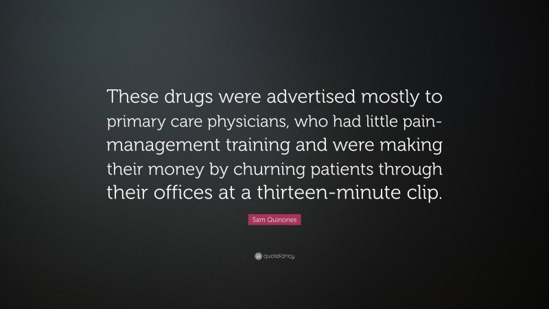 Sam Quinones Quote: “These drugs were advertised mostly to primary care physicians, who had little pain-management training and were making their money by churning patients through their offices at a thirteen-minute clip.”