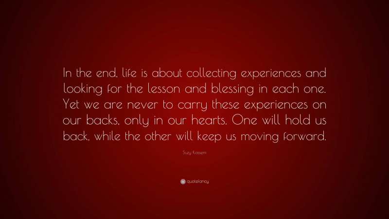 Suzy Kassem Quote: “In the end, life is about collecting experiences and looking for the lesson and blessing in each one. Yet we are never to carry these experiences on our backs, only in our hearts. One will hold us back, while the other will keep us moving forward.”