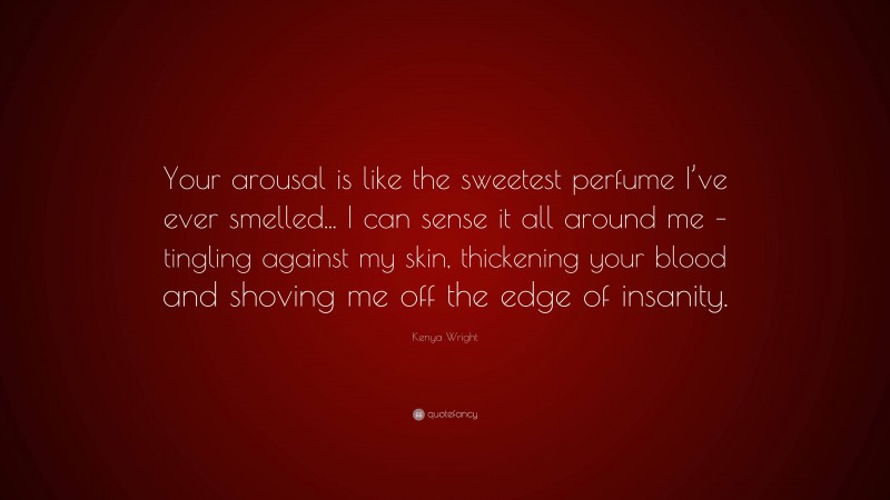Kenya Wright Quote: “Your arousal is like the sweetest perfume I’ve ever smelled... I can sense it all around me – tingling against my skin, thickening your blood and shoving me off the edge of insanity.”