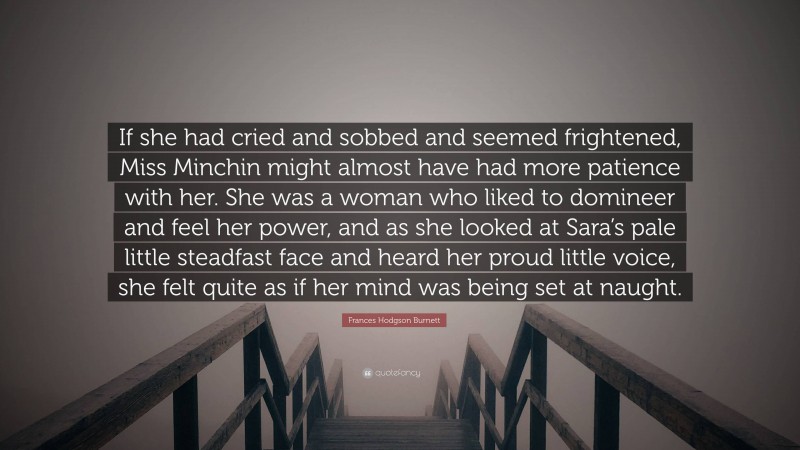 Frances Hodgson Burnett Quote: “If she had cried and sobbed and seemed frightened, Miss Minchin might almost have had more patience with her. She was a woman who liked to domineer and feel her power, and as she looked at Sara’s pale little steadfast face and heard her proud little voice, she felt quite as if her mind was being set at naught.”