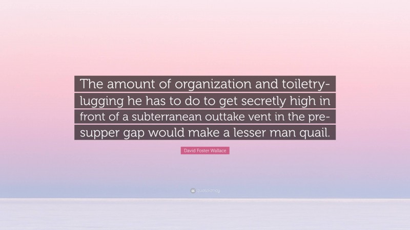 David Foster Wallace Quote: “The amount of organization and toiletry-lugging he has to do to get secretly high in front of a subterranean outtake vent in the pre-supper gap would make a lesser man quail.”