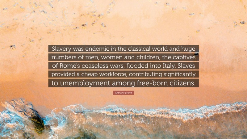 Anthony Everitt Quote: “Slavery was endemic in the classical world and huge numbers of men, women and children, the captives of Rome’s ceaseless wars, flooded into Italy. Slaves provided a cheap workforce, contributing significantly to unemployment among free-born citizens.”