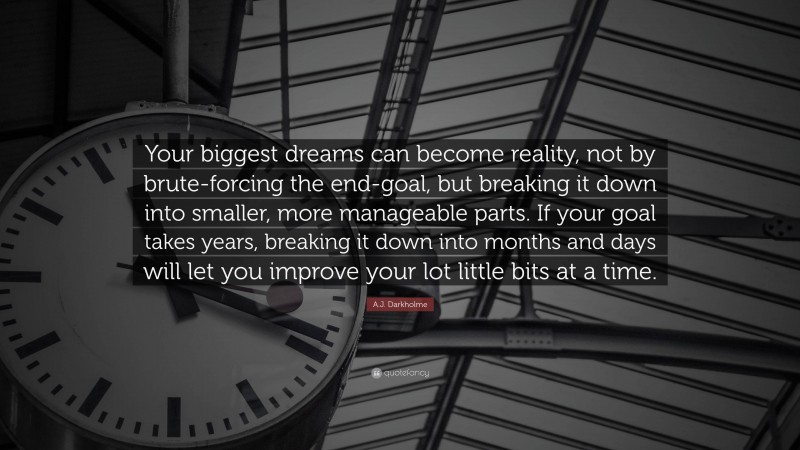 A.J. Darkholme Quote: “Your biggest dreams can become reality, not by brute-forcing the end-goal, but breaking it down into smaller, more manageable parts. If your goal takes years, breaking it down into months and days will let you improve your lot little bits at a time.”