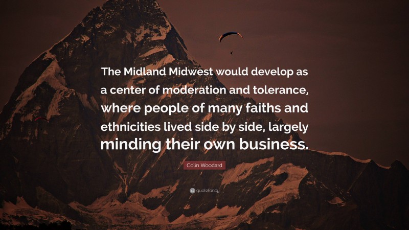 Colin Woodard Quote: “The Midland Midwest would develop as a center of moderation and tolerance, where people of many faiths and ethnicities lived side by side, largely minding their own business.”