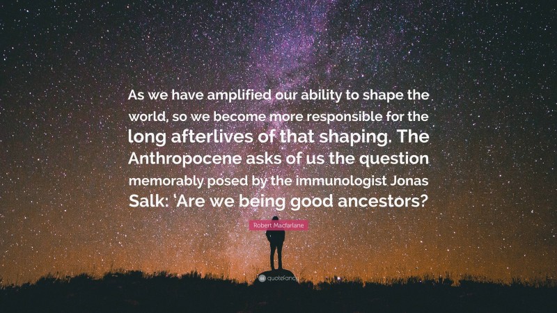 Robert Macfarlane Quote: “As we have amplified our ability to shape the world, so we become more responsible for the long afterlives of that shaping. The Anthropocene asks of us the question memorably posed by the immunologist Jonas Salk: ‘Are we being good ancestors?”