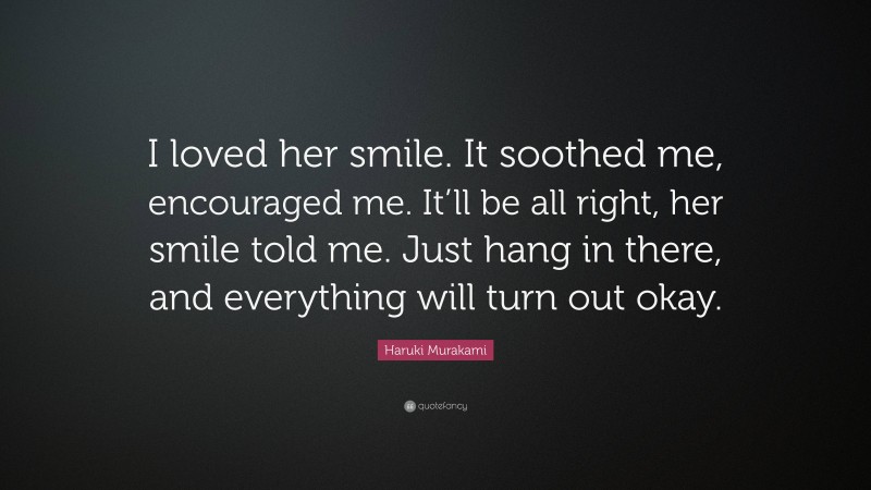Haruki Murakami Quote: “I loved her smile. It soothed me, encouraged me. It’ll be all right, her smile told me. Just hang in there, and everything will turn out okay.”