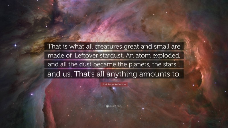 Jodi Lynn Anderson Quote: “That is what all creatures great and small are made of. Leftover stardust. An atom exploded, and all the dust became the planets, the stars... and us. That’s all anything amounts to.”