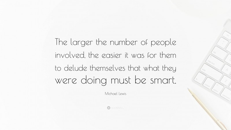 Michael Lewis Quote: “The larger the number of people involved, the easier it was for them to delude themselves that what they were doing must be smart.”