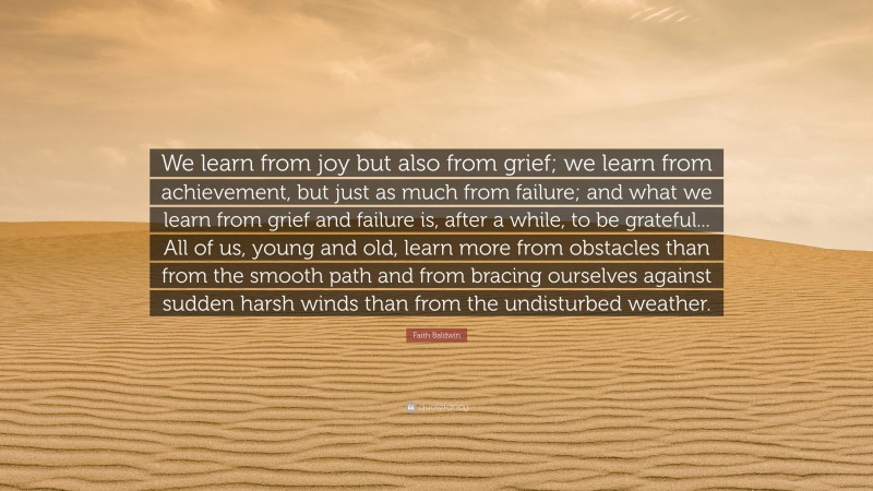 Faith Baldwin Quote: “We learn from joy but also from grief; we learn from achievement, but just as much from failure; and what we learn from grief and failure is, after a while, to be grateful... All of us, young and old, learn more from obstacles than from the smooth path and from bracing ourselves against sudden harsh winds than from the undisturbed weather.”