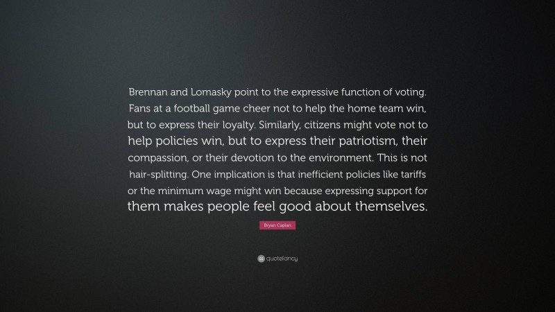 Bryan Caplan Quote: “Brennan and Lomasky point to the expressive function of voting. Fans at a football game cheer not to help the home team win, but to express their loyalty. Similarly, citizens might vote not to help policies win, but to express their patriotism, their compassion, or their devotion to the environment. This is not hair-splitting. One implication is that inefficient policies like tariffs or the minimum wage might win because expressing support for them makes people feel good about themselves.”