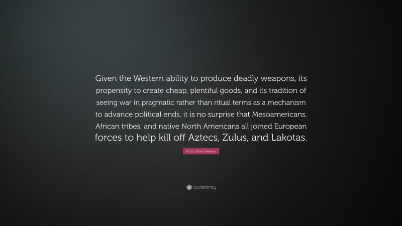 Victor Davis Hanson Quote: “Given the Western ability to produce deadly weapons, its propensity to create cheap, plentiful goods, and its tradition of seeing war in pragmatic rather than ritual terms as a mechanism to advance political ends, it is no surprise that Mesoamericans, African tribes, and native North Americans all joined European forces to help kill off Aztecs, Zulus, and Lakotas.”