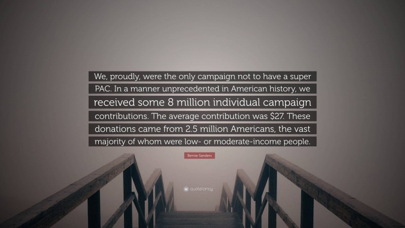 Bernie Sanders Quote: “We, proudly, were the only campaign not to have a super PAC. In a manner unprecedented in American history, we received some 8 million individual campaign contributions. The average contribution was $27. These donations came from 2.5 million Americans, the vast majority of whom were low- or moderate-income people.”