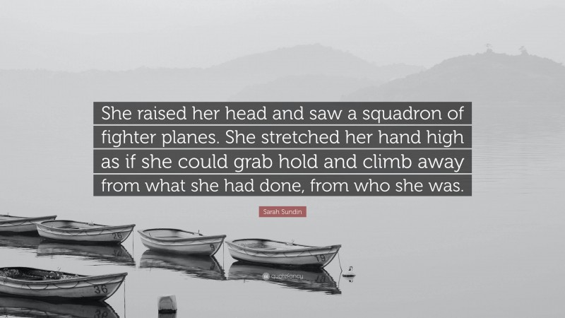 Sarah Sundin Quote: “She raised her head and saw a squadron of fighter planes. She stretched her hand high as if she could grab hold and climb away from what she had done, from who she was.”
