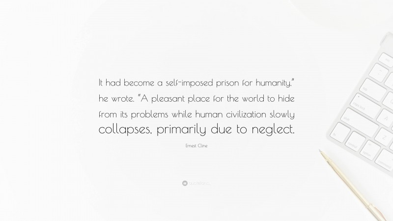 Ernest Cline Quote: “It had become a self-imposed prison for humanity,” he wrote. “A pleasant place for the world to hide from its problems while human civilization slowly collapses, primarily due to neglect.”