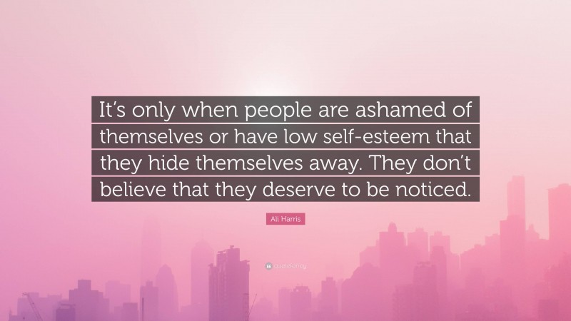 Ali Harris Quote: “It’s only when people are ashamed of themselves or have low self-esteem that they hide themselves away. They don’t believe that they deserve to be noticed.”