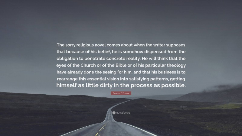 Flannery O'Connor Quote: “The sorry religious novel comes about when the writer supposes that because of his belief, he is somehow dispensed from the obligation to penetrate concrete reality. He will think that the eyes of the Church or of the Bible or of his particular theology have already done the seeing for him, and that his business is to rearrange this essential vision into satisfying patterns, getting himself as little dirty in the process as possible.”