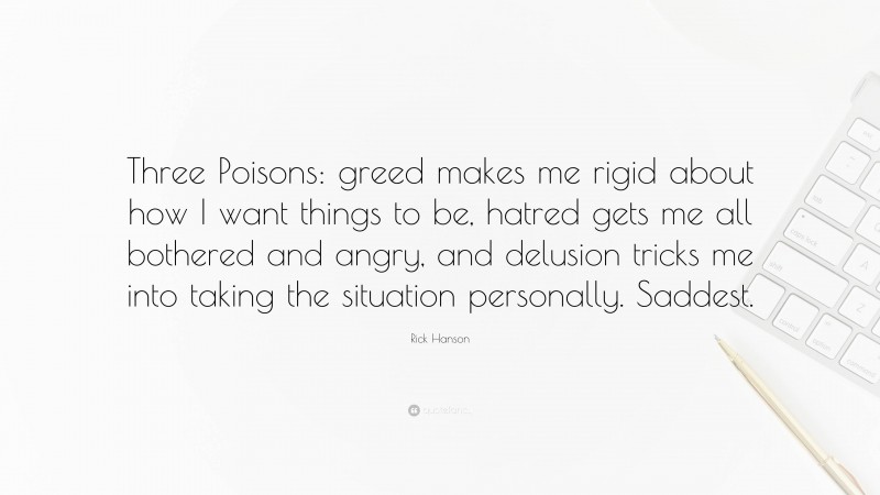 Rick Hanson Quote: “Three Poisons: greed makes me rigid about how I want things to be, hatred gets me all bothered and angry, and delusion tricks me into taking the situation personally. Saddest.”