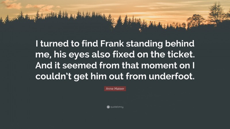 Anne Mateer Quote: “I turned to find Frank standing behind me, his eyes also fixed on the ticket. And it seemed from that moment on I couldn’t get him out from underfoot.”