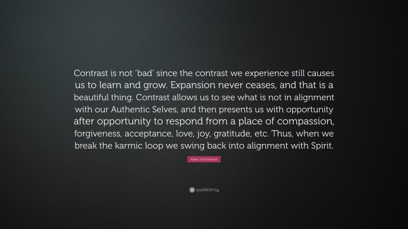 Alaric Hutchinson Quote: “Contrast is not ‘bad’ since the contrast we experience still causes us to learn and grow. Expansion never ceases, and that is a beautiful thing. Contrast allows us to see what is not in alignment with our Authentic Selves, and then presents us with opportunity after opportunity to respond from a place of compassion, forgiveness, acceptance, love, joy, gratitude, etc. Thus, when we break the karmic loop we swing back into alignment with Spirit.”