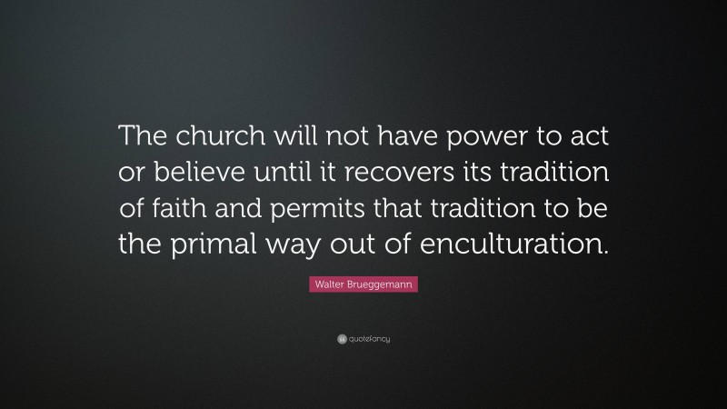 Walter Brueggemann Quote: “The church will not have power to act or believe until it recovers its tradition of faith and permits that tradition to be the primal way out of enculturation.”