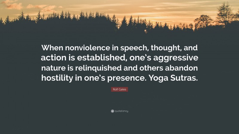 Rolf Gates Quote: “When nonviolence in speech, thought, and action is established, one’s aggressive nature is relinquished and others abandon hostility in one’s presence. Yoga Sutras.”