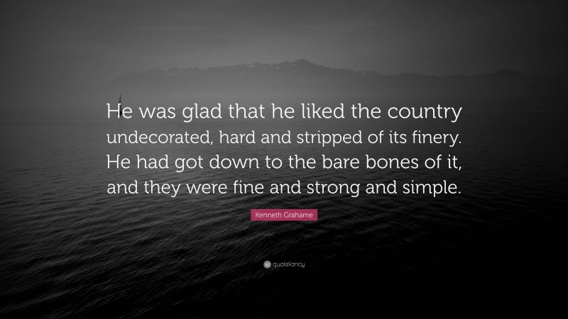 Kenneth Grahame Quote: “He was glad that he liked the country undecorated, hard and stripped of its finery. He had got down to the bare bones of it, and they were fine and strong and simple.”