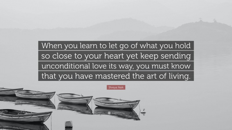 Shreya Naik Quote: “When you learn to let go of what you hold so close to your heart yet keep sending unconditional love its way, you must know that you have mastered the art of living.”