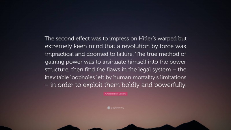 Charles River Editors Quote: “The second effect was to impress on Hitler’s warped but extremely keen mind that a revolution by force was impractical and doomed to failure. The true method of gaining power was to insinuate himself into the power structure, then find the flaws in the legal system – the inevitable loopholes left by human mortality’s limitations – in order to exploit them boldly and powerfully.”