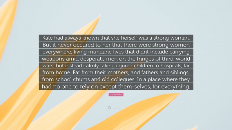Chris Pavone Quote: “Kate had always known that she herself was a strong woman. But it never occured to her that there were strong women everywhere, living mundane lives that didnt include carrying weapons amid desperate men on the fringes of third-world wars, but instead calmly taking injured children to hospitals, far from home. Far from their mothers, and fathers and siblings, from school chums and old collegues. In a place where they had no one to rely on except them-selves, for everything.”