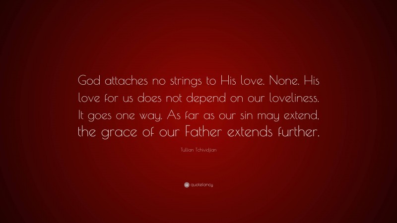 Tullian Tchividjian Quote: “God attaches no strings to His love. None. His love for us does not depend on our loveliness. It goes one way. As far as our sin may extend, the grace of our Father extends further.”