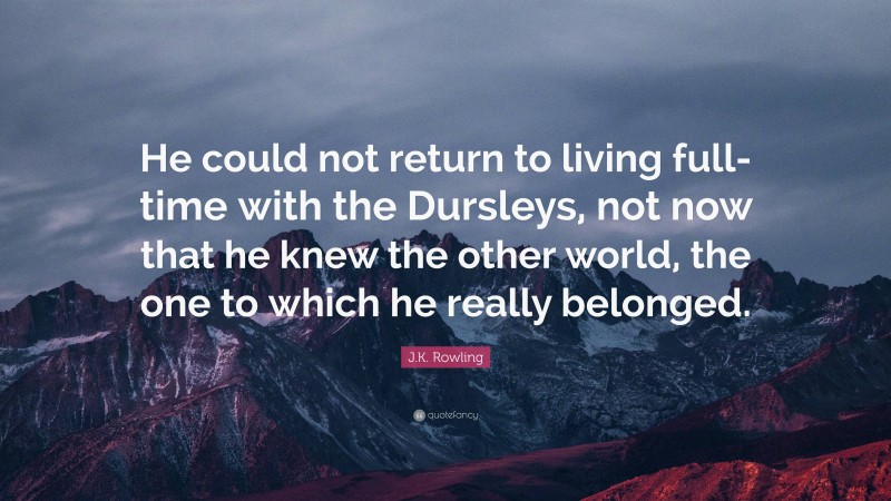 J.K. Rowling Quote: “He could not return to living full-time with the Dursleys, not now that he knew the other world, the one to which he really belonged.”