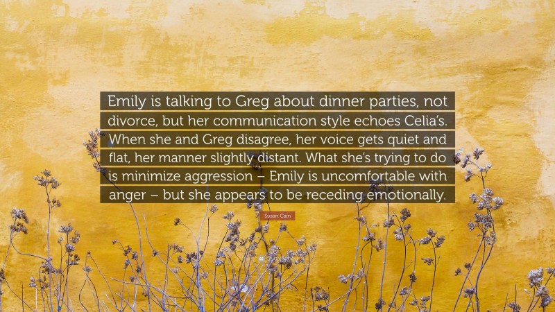 Susan Cain Quote: “Emily is talking to Greg about dinner parties, not divorce, but her communication style echoes Celia’s. When she and Greg disagree, her voice gets quiet and flat, her manner slightly distant. What she’s trying to do is minimize aggression – Emily is uncomfortable with anger – but she appears to be receding emotionally.”