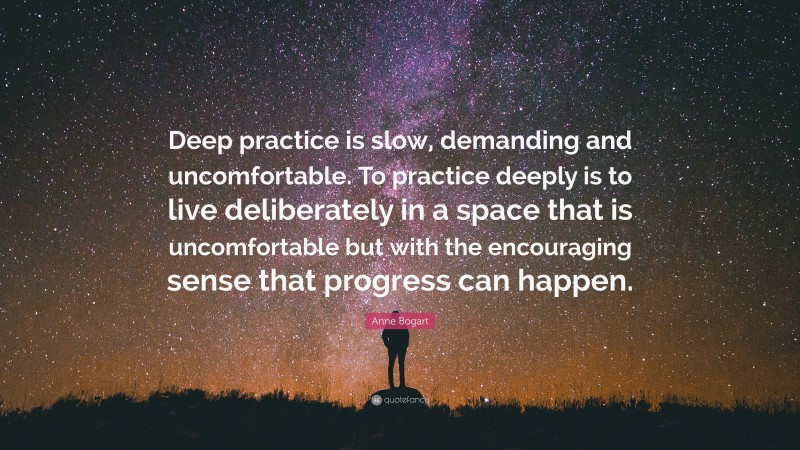 Anne Bogart Quote: “Deep practice is slow, demanding and uncomfortable. To practice deeply is to live deliberately in a space that is uncomfortable but with the encouraging sense that progress can happen.”
