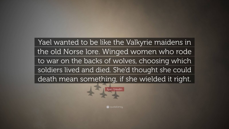 Ryan Graudin Quote: “Yael wanted to be like the Valkyrie maidens in the old Norse lore. Winged women who rode to war on the backs of wolves, choosing which soldiers lived and died. She’d thought she could death mean something, if she wielded it right.”